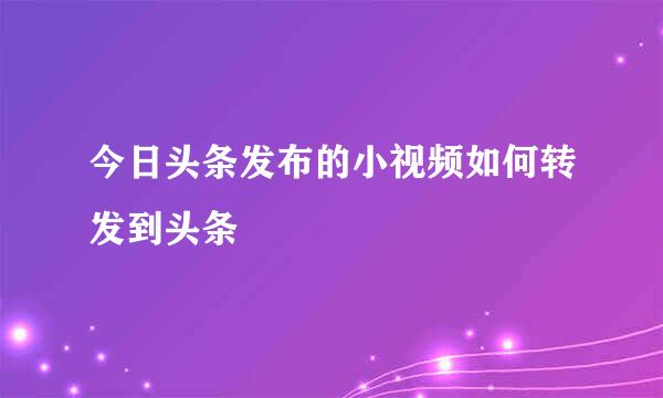 今日头条发布的小视频如何转发到头条
