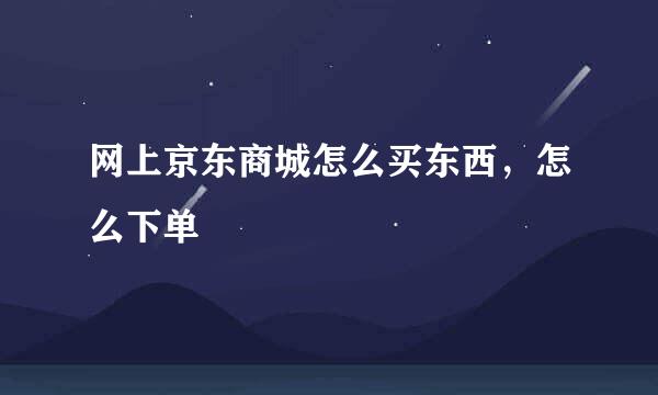 网上京东商城怎么买东西，怎么下单