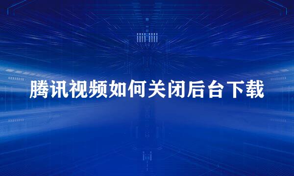 腾讯视频如何关闭后台下载