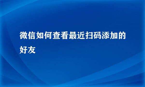 微信如何查看最近扫码添加的好友