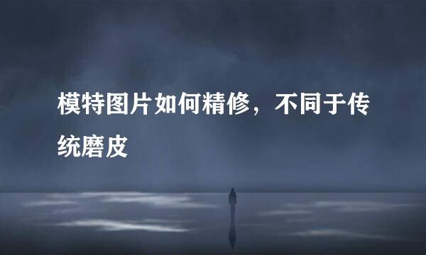 模特图片如何精修，不同于传统磨皮