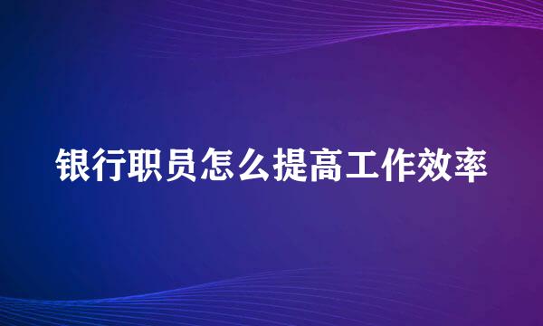 银行职员怎么提高工作效率