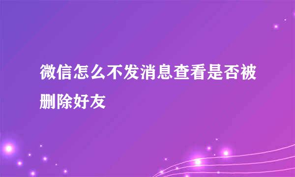 微信怎么不发消息查看是否被删除好友