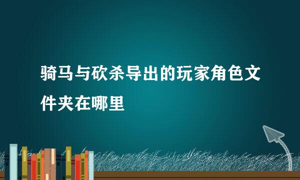 骑马与砍杀导出的玩家角色文件夹在哪里