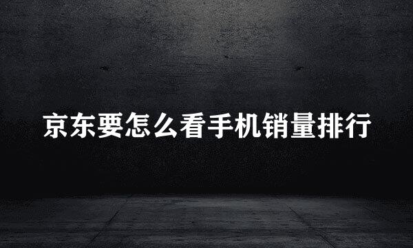 京东要怎么看手机销量排行
