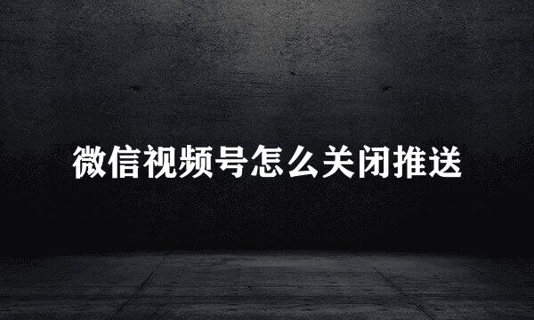 微信视频号怎么关闭推送