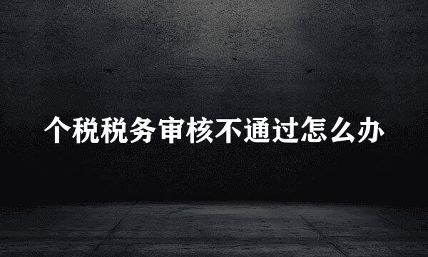 个税税务审核不通过怎么办