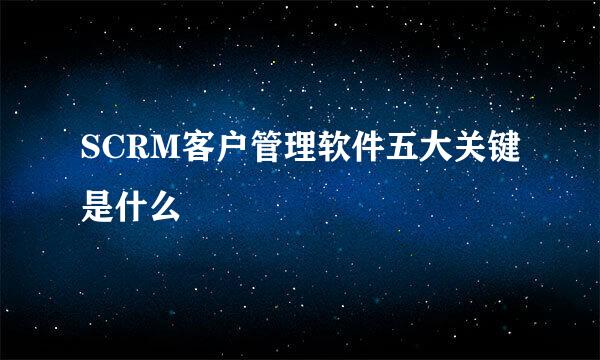 SCRM客户管理软件五大关键是什么