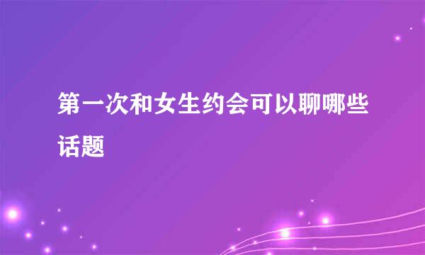第一次和女生约会可以聊哪些话题