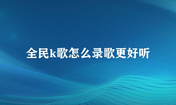 全民k歌怎么录歌更好听