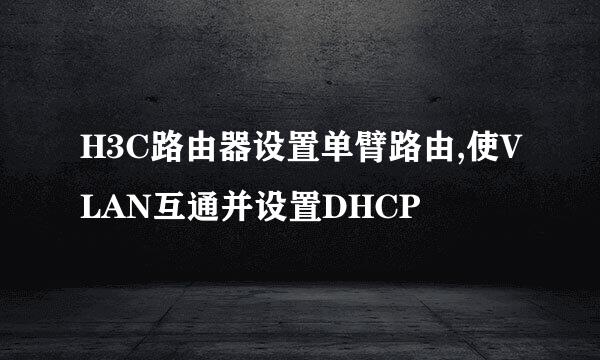 H3C路由器设置单臂路由,使VLAN互通并设置DHCP