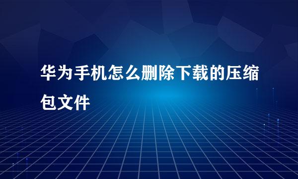 华为手机怎么删除下载的压缩包文件