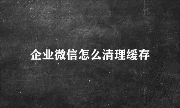 企业微信怎么清理缓存