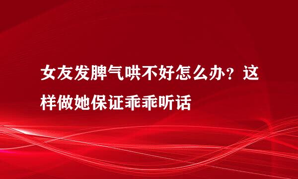 女友发脾气哄不好怎么办？这样做她保证乖乖听话