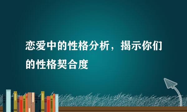 恋爱中的性格分析，揭示你们的性格契合度