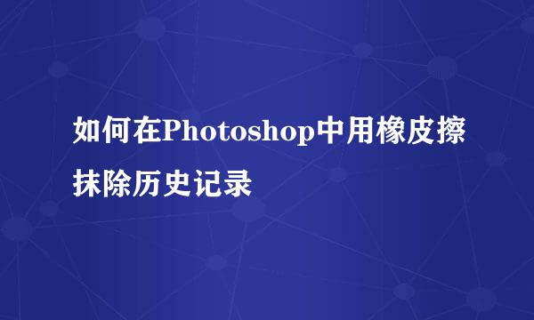 如何在Photoshop中用橡皮擦抹除历史记录