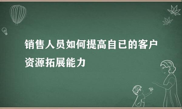 销售人员如何提高自已的客户资源拓展能力