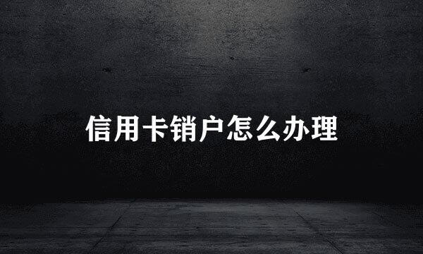 信用卡销户怎么办理