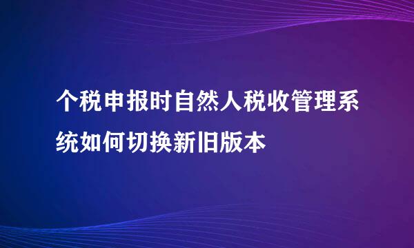 个税申报时自然人税收管理系统如何切换新旧版本