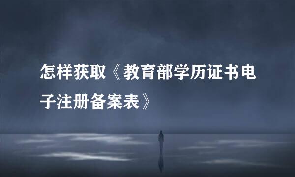 怎样获取《教育部学历证书电子注册备案表》