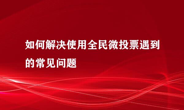 如何解决使用全民微投票遇到的常见问题