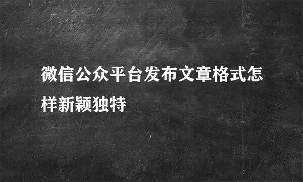 微信公众平台发布文章格式怎样新颖独特