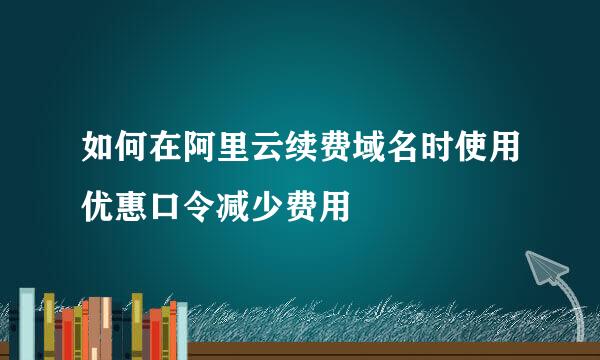 如何在阿里云续费域名时使用优惠口令减少费用