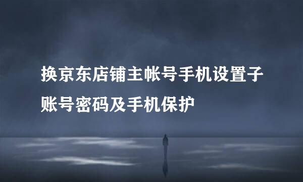 换京东店铺主帐号手机设置子账号密码及手机保护