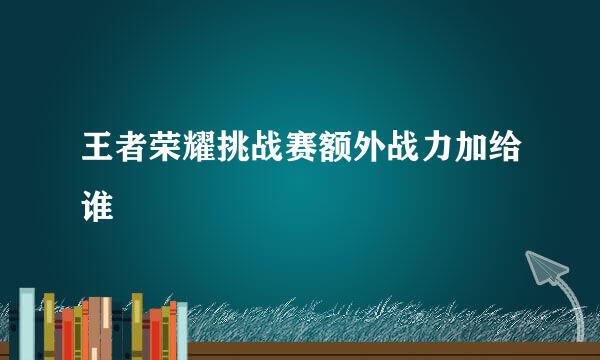 王者荣耀挑战赛额外战力加给谁