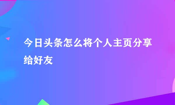 今日头条怎么将个人主页分享给好友
