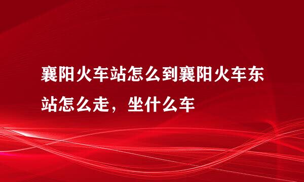 襄阳火车站怎么到襄阳火车东站怎么走，坐什么车