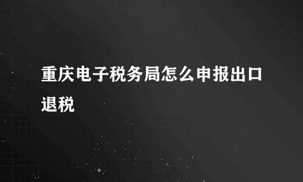 重庆电子税务局怎么申报出口退税