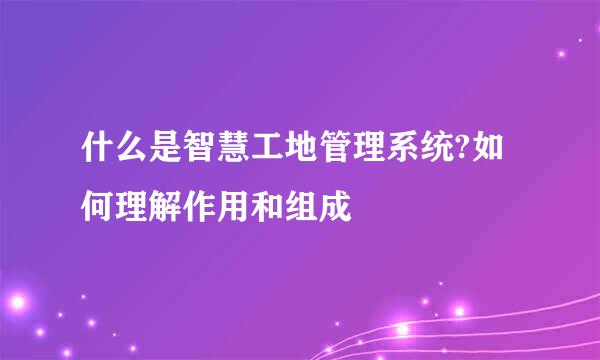 什么是智慧工地管理系统?如何理解作用和组成