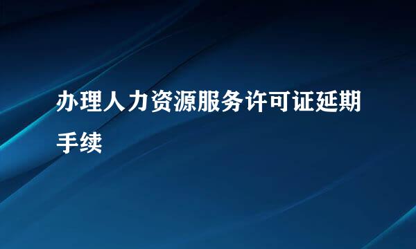 办理人力资源服务许可证延期手续