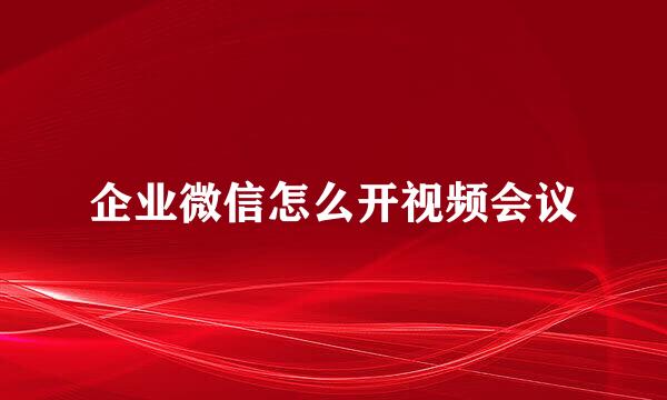 企业微信怎么开视频会议