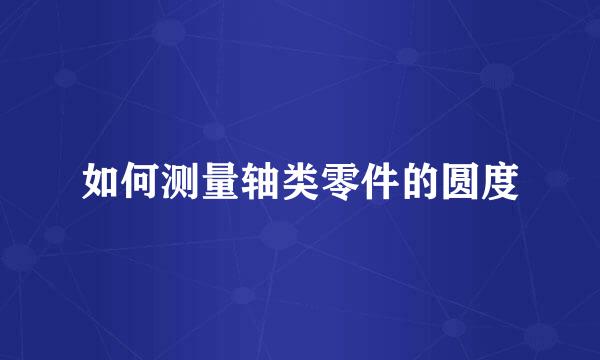 如何测量轴类零件的圆度