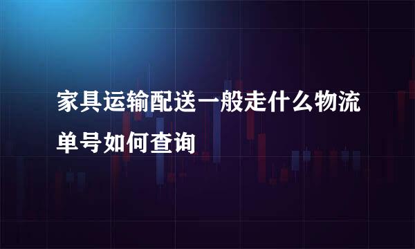 家具运输配送一般走什么物流单号如何查询