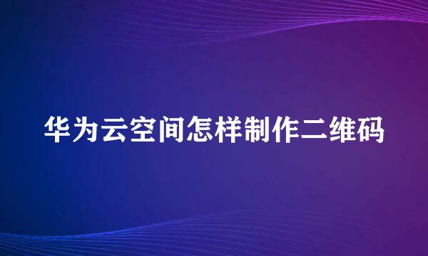 华为云空间怎样制作二维码