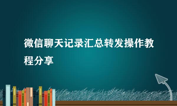微信聊天记录汇总转发操作教程分享