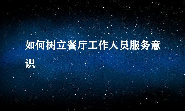 如何树立餐厅工作人员服务意识