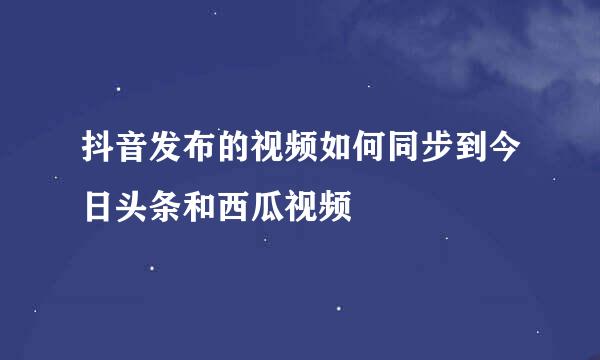 抖音发布的视频如何同步到今日头条和西瓜视频