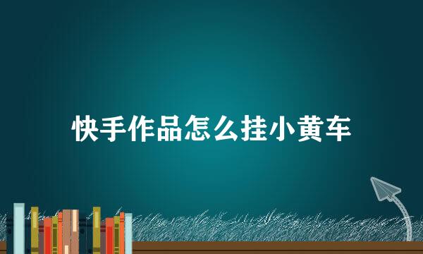 快手作品怎么挂小黄车