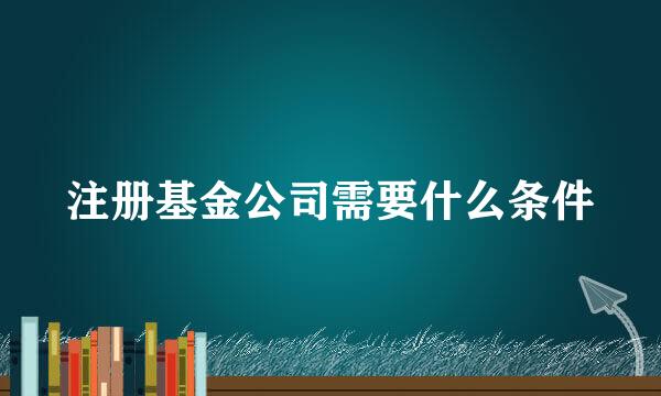 注册基金公司需要什么条件