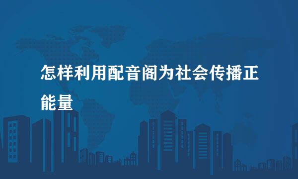 怎样利用配音阁为社会传播正能量