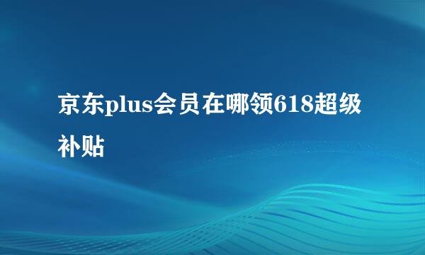 京东plus会员在哪领618超级补贴