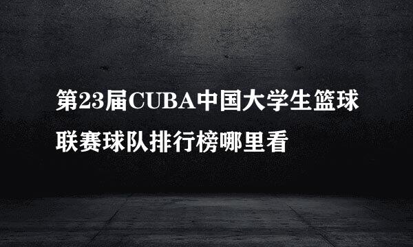 第23届CUBA中国大学生篮球联赛球队排行榜哪里看