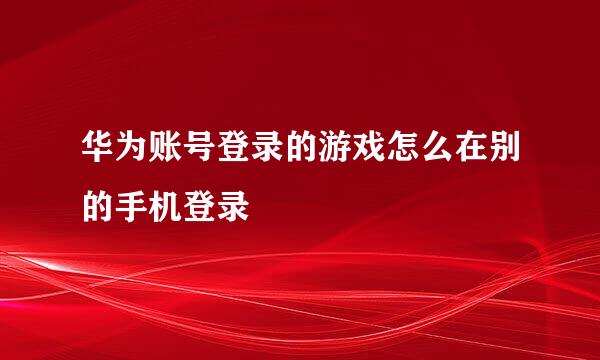 华为账号登录的游戏怎么在别的手机登录