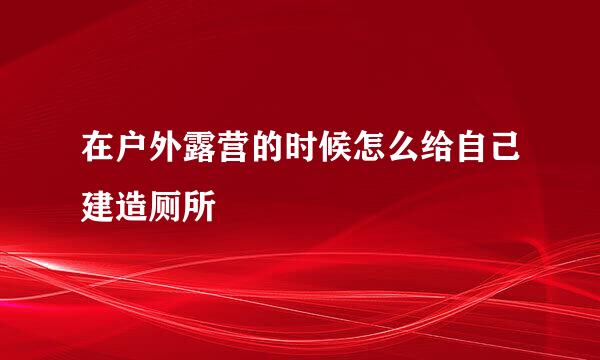 在户外露营的时候怎么给自己建造厕所
