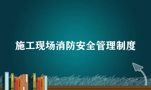 施工现场消防安全管理制度