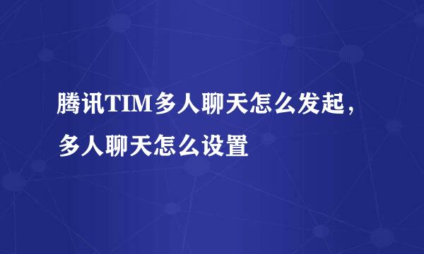 腾讯TIM多人聊天怎么发起，多人聊天怎么设置